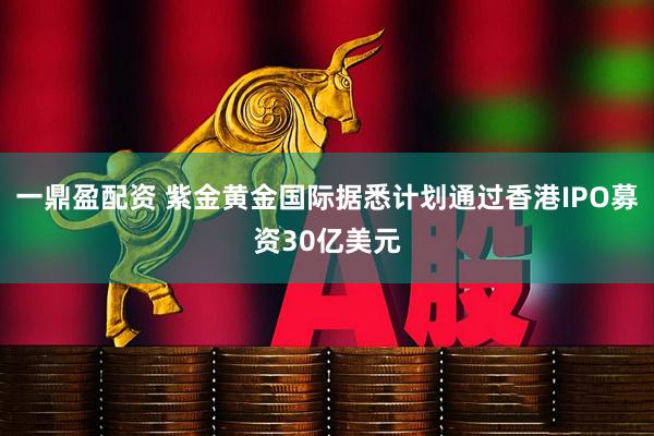 一鼎盈配资 紫金黄金国际据悉计划通过香港IPO募资30亿美元