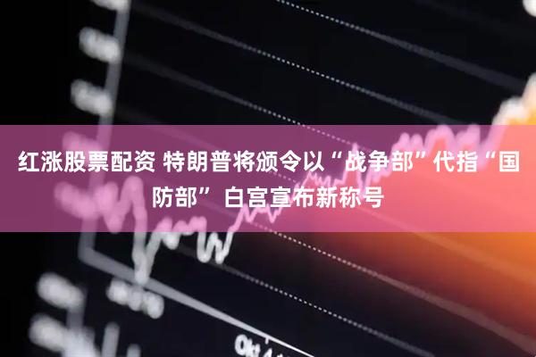 红涨股票配资 特朗普将颁令以“战争部”代指“国防部” 白宫宣布新称号