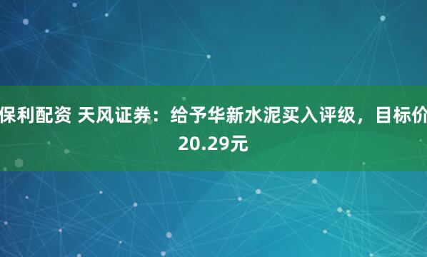 保利配资 天风证券：给予华新水泥买入评级，目标价20.29元