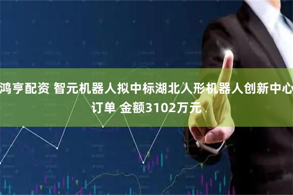 鸿亨配资 智元机器人拟中标湖北人形机器人创新中心订单 金额3102万元