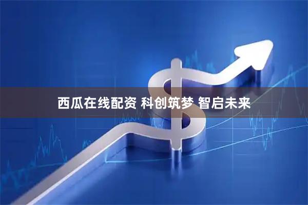 西瓜在线配资 科创筑梦 智启未来