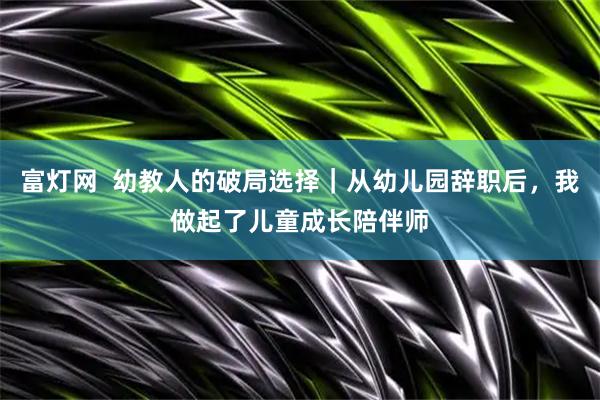 富灯网  幼教人的破局选择｜从幼儿园辞职后，我做起了儿童成长陪伴师