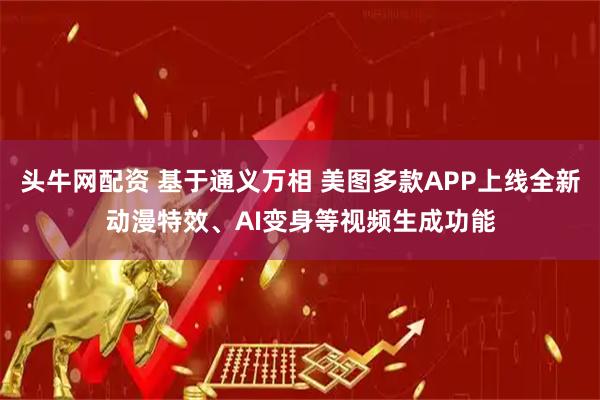 头牛网配资 基于通义万相 美图多款APP上线全新动漫特效、AI变身等视频生成功能