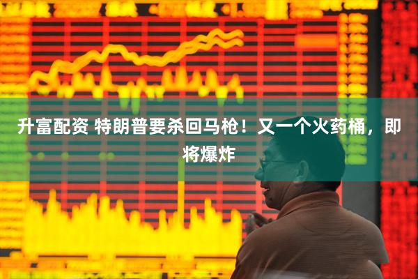 升富配资 特朗普要杀回马枪！又一个火药桶，即将爆炸
