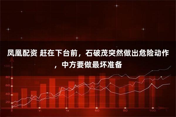 凤凰配资 赶在下台前，石破茂突然做出危险动作，中方要做最坏准备