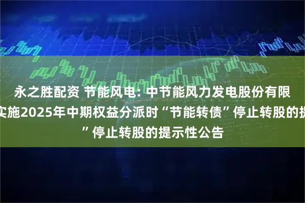 永之胜配资 节能风电: 中节能风力发电股份有限公司关于实施2025年中期权益分派时“节能转债”停止转股的提示性公告