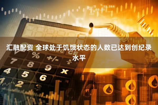 汇融配资 全球处于饥饿状态的人数已达到创纪录水平