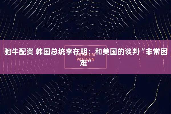 驰牛配资 韩国总统李在明：和美国的谈判“非常困难”