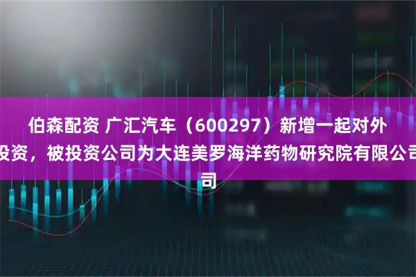 伯森配资 广汇汽车（600297）新增一起对外投资，被投资公司为大连美罗海洋药物研究院有限公司