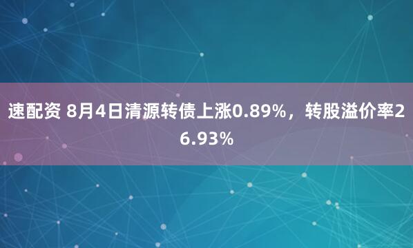 速配资 8月4日清源转债上涨0.89%，转股溢价率26.93%