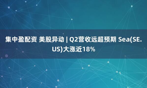集中盈配资 美股异动 | Q2营收远超预期 Sea(SE.US)大涨近18%