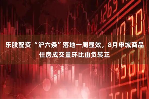 乐股配资 “沪六条”落地一周显效，8月申城商品住房成交量环比由负转正