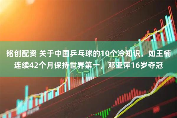 铭创配资 关于中国乒乓球的10个冷知识，如王楠连续42个月保持世界第一，邓亚萍16岁夺冠