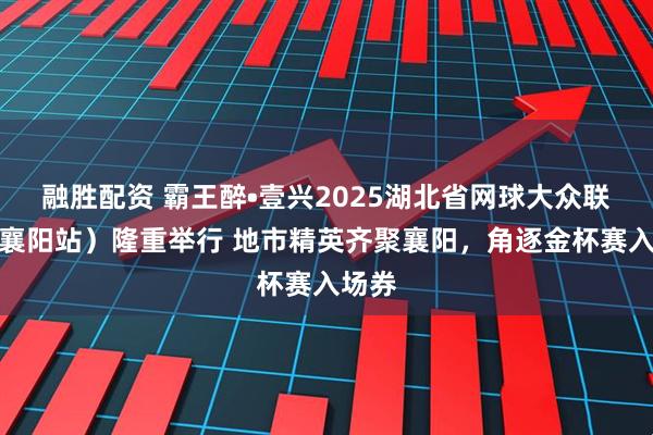 融胜配资 霸王醉•壹兴2025湖北省网球大众联赛（襄阳站）隆重举行 地市精英齐聚襄阳，角逐金杯赛入场券