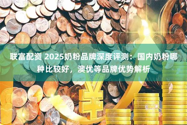 联富配资 2025奶粉品牌深度评测：国内奶粉哪种比较好，澳优等品牌优势解析