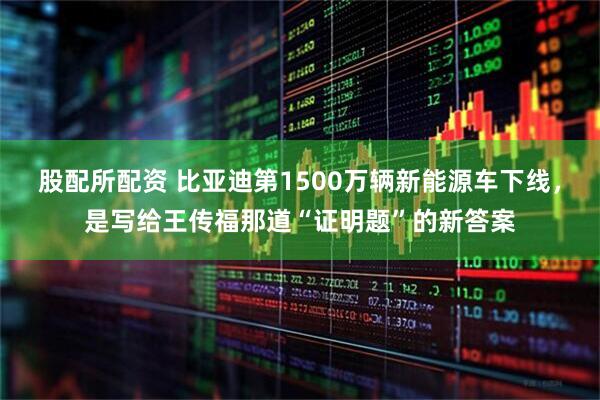 股配所配资 比亚迪第1500万辆新能源车下线，是写给王传福那道“证明题”的新答案