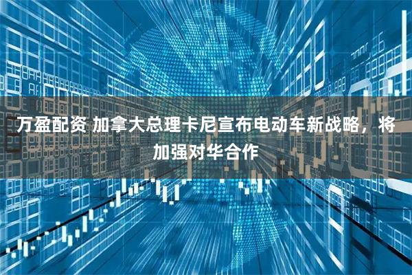 万盈配资 加拿大总理卡尼宣布电动车新战略，将加强对华合作