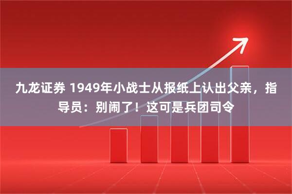 九龙证券 1949年小战士从报纸上认出父亲，指导员：别闹了！这可是兵团司令
