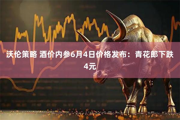沃伦策略 酒价内参6月4日价格发布：青花郎下跌4元